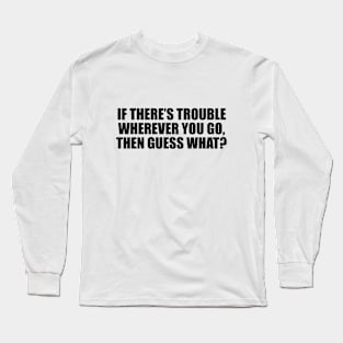 If there’s trouble wherever you go, then guess what Long Sleeve T-Shirt